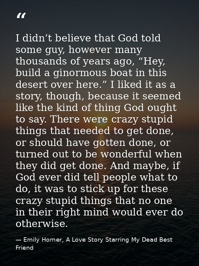I didn’t believe that God told some guy, however many thousands of years ago, “Hey, build a ginormous boat in this deser — Emily Horner, A Love Story Starring My Dead Best Friend