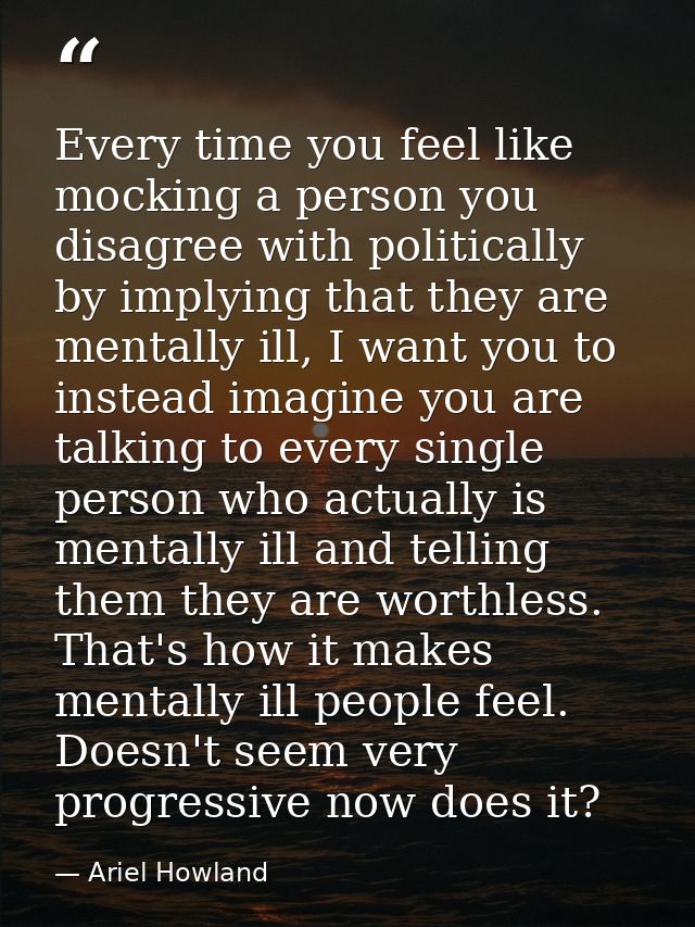 Every time you feel like mocking a person you disagree with politically by implying that they are mentally ill, I want y — Ariel Howland