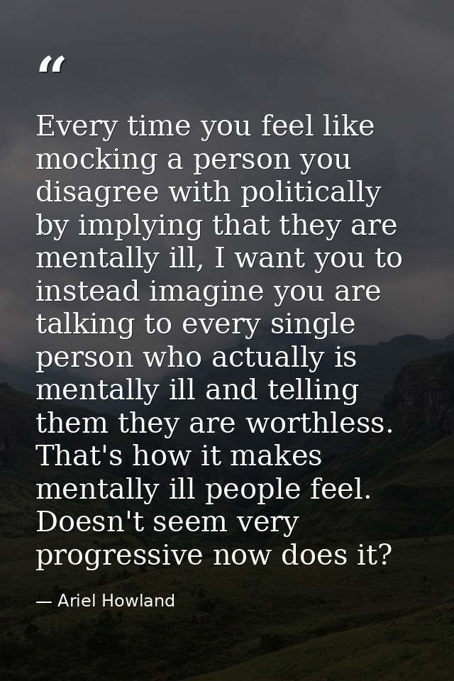 Every time you feel like mocking a person you disagree with politically by implying that they are mentally ill, I want y — Ariel Howland