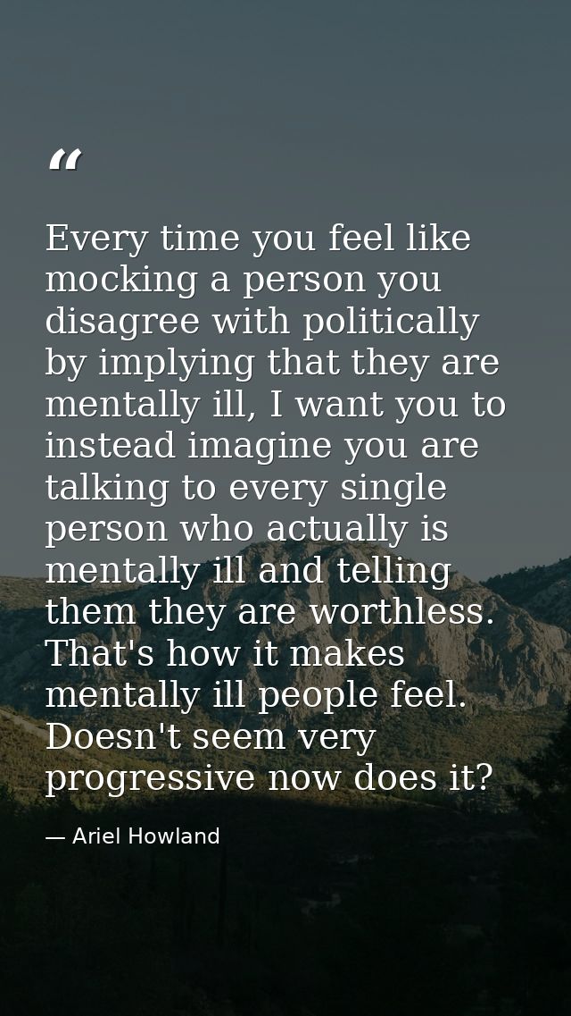 Every time you feel like mocking a person you disagree with politically by implying that they are mentally ill, I want y — Ariel Howland