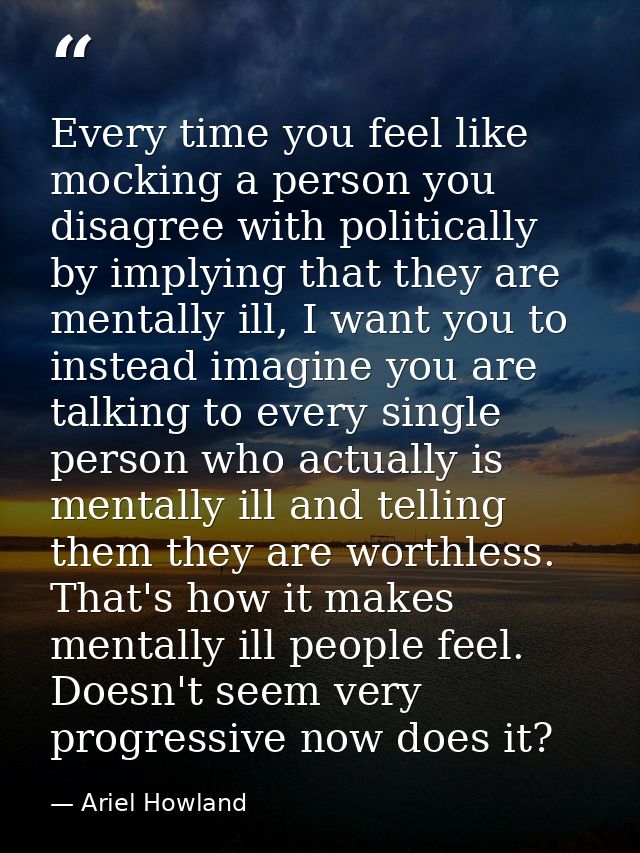 Every time you feel like mocking a person you disagree with politically by implying that they are mentally ill, I want y — Ariel Howland