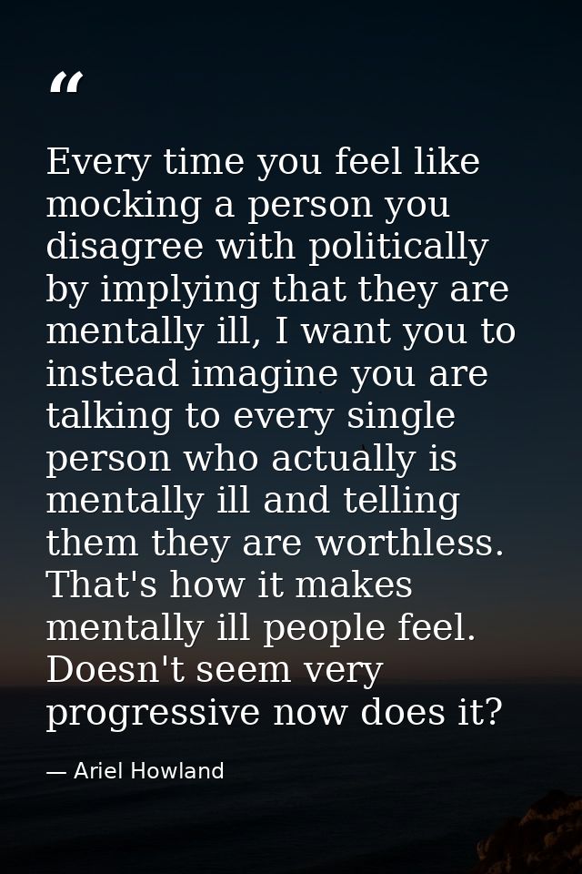 Every time you feel like mocking a person you disagree with politically by implying that they are mentally ill, I want y — Ariel Howland