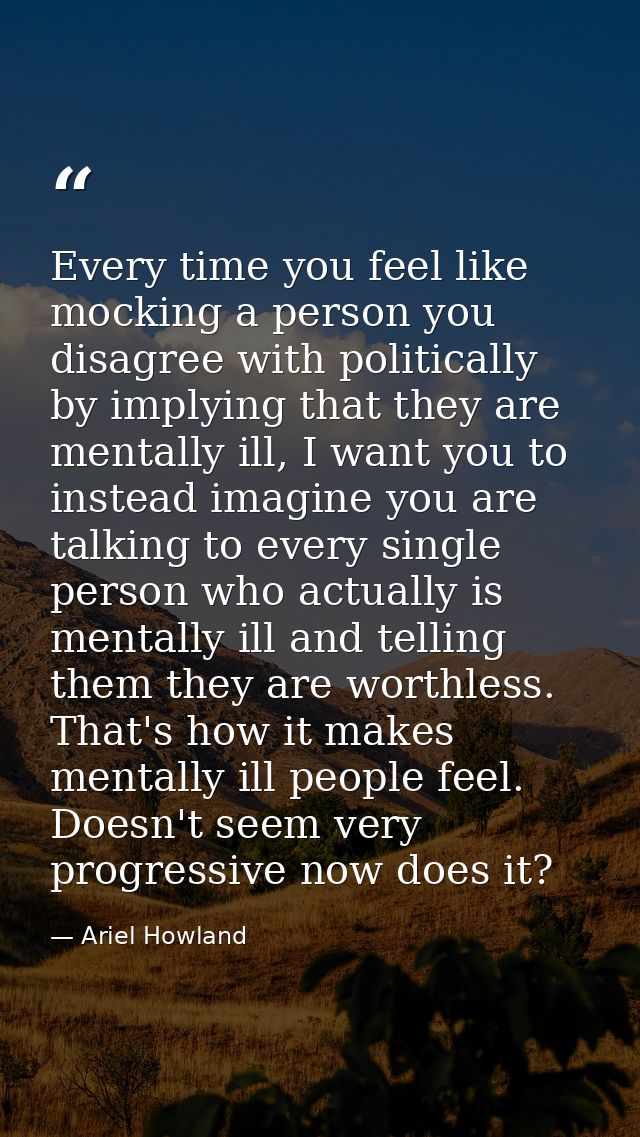 Every time you feel like mocking a person you disagree with politically by implying that they are mentally ill, I want y — Ariel Howland