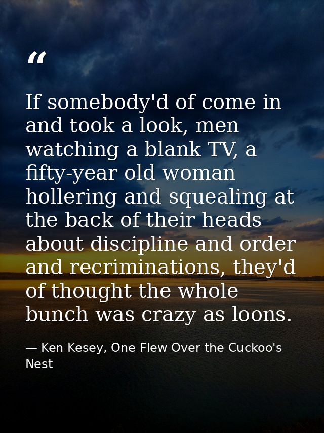 If somebody'd of come in and took a look, men watching a blank TV, a fifty-year old woman hollering and squealing at the — Ken Kesey, One Flew Over the Cuckoo's Nest