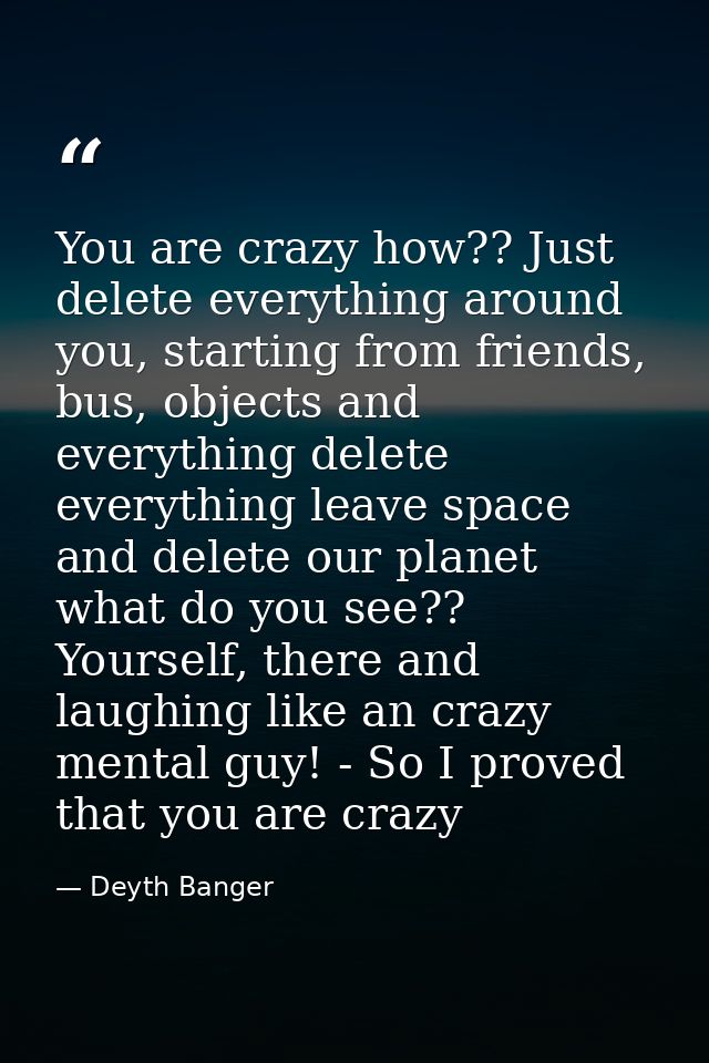 You are crazy how?? Just delete everything around you, starting from friends, bus, objects and everything delete everyth — Deyth Banger