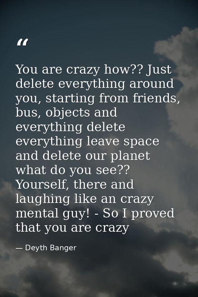 You are crazy how?? Just delete everything around you, starting from friends, bus, objects and everything delete everyth — Deyth Banger