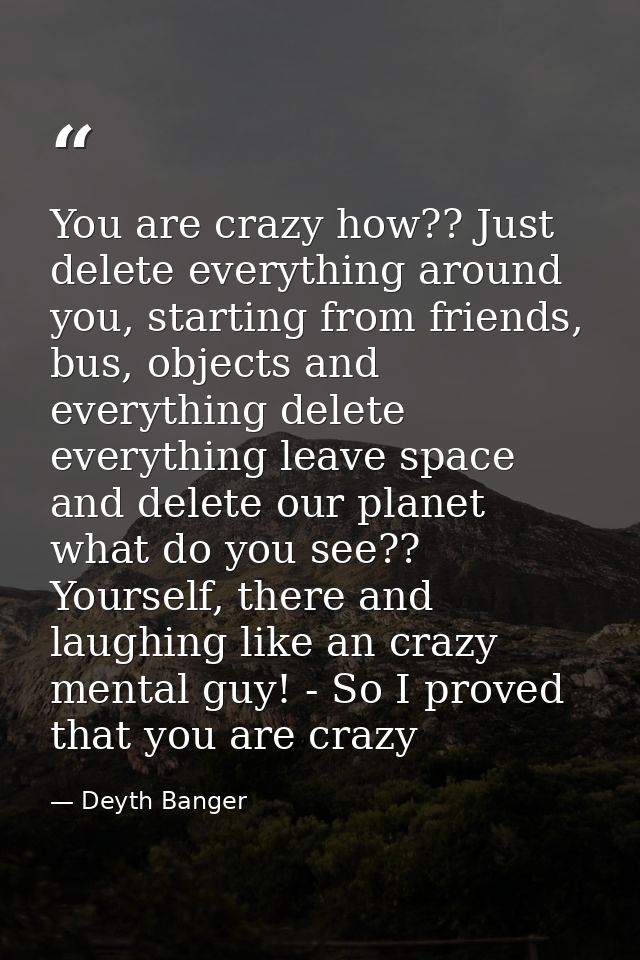 You are crazy how?? Just delete everything around you, starting from friends, bus, objects and everything delete everyth — Deyth Banger