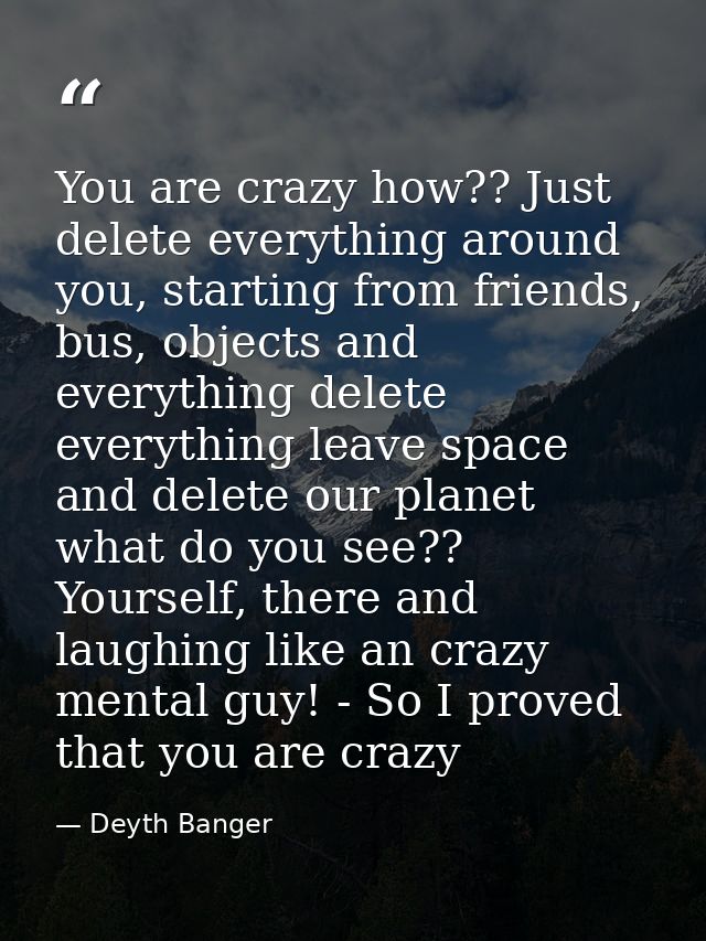 You are crazy how?? Just delete everything around you, starting from friends, bus, objects and everything delete everyth — Deyth Banger