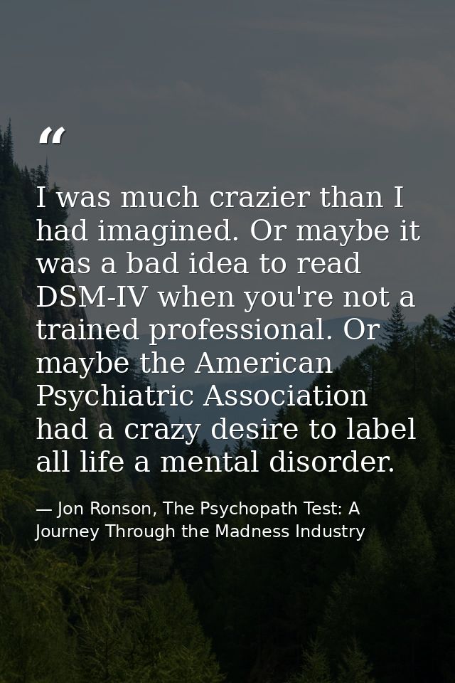 I was much crazier than I had imagined. Or maybe it was a bad idea to read DSM-IV when you're not a trained professional — Jon Ronson, The Psychopath Test: A Journey Through the Madness Industry