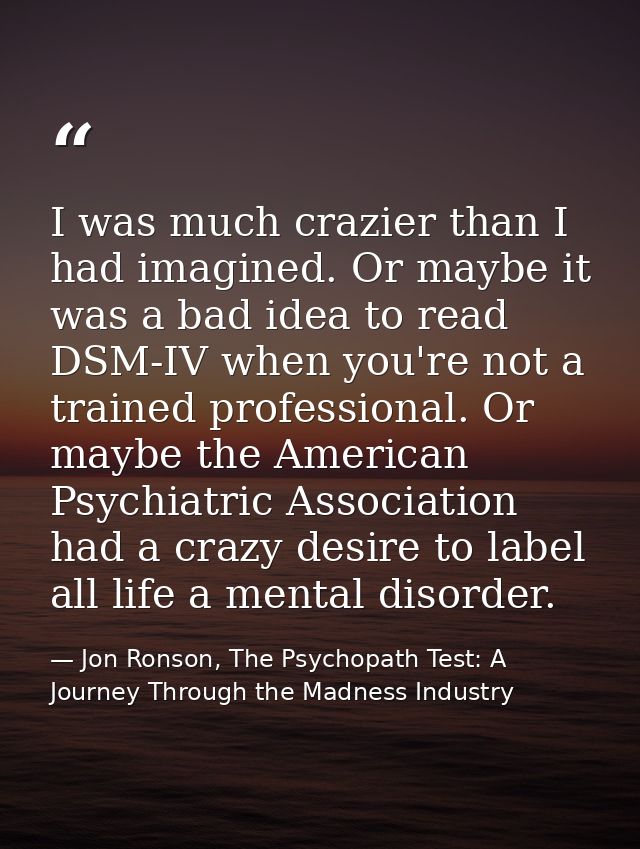 I was much crazier than I had imagined. Or maybe it was a bad idea to read DSM-IV when you're not a trained professional — Jon Ronson, The Psychopath Test: A Journey Through the Madness Industry