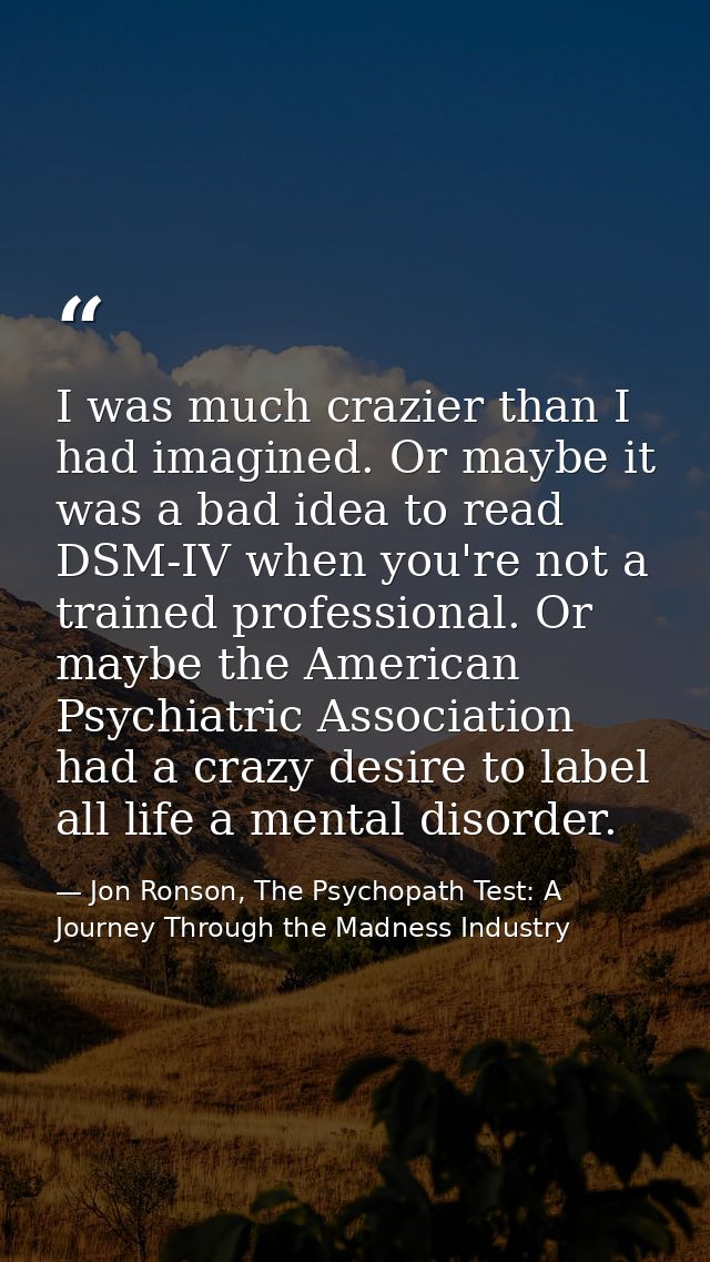 I was much crazier than I had imagined. Or maybe it was a bad idea to read DSM-IV when you're not a trained professional — Jon Ronson, The Psychopath Test: A Journey Through the Madness Industry