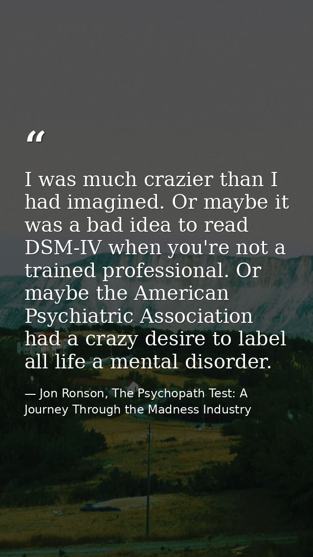 I was much crazier than I had imagined. Or maybe it was a bad idea to read DSM-IV when you're not a trained professional — Jon Ronson, The Psychopath Test: A Journey Through the Madness Industry