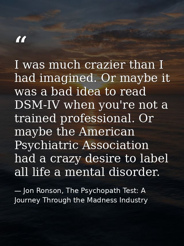 I was much crazier than I had imagined. Or maybe it was a bad idea to read DSM-IV when you're not a trained professional — Jon Ronson, The Psychopath Test: A Journey Through the Madness Industry