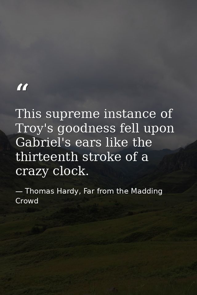 This supreme instance of Troy's goodness fell upon Gabriel's ears like the thirteenth stroke of a crazy clock. — Thomas Hardy, Far from the Madding Crowd