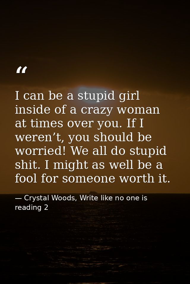 I can be a stupid girl inside of a crazy woman at times over you. If I weren’t, you should be worried! We all do stupid  — Crystal Woods, Write like no one is reading 2