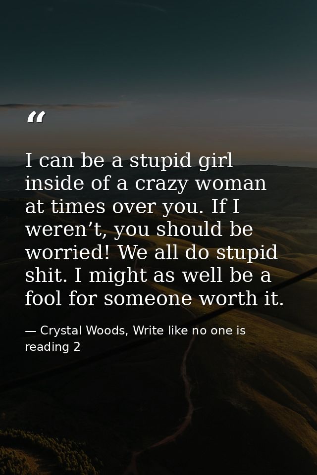 I can be a stupid girl inside of a crazy woman at times over you. If I weren’t, you should be worried! We all do stupid  — Crystal Woods, Write like no one is reading 2