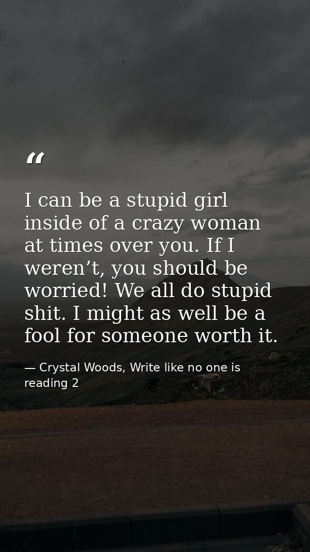 I can be a stupid girl inside of a crazy woman at times over you. If I weren’t, you should be worried! We all do stupid  — Crystal Woods, Write like no one is reading 2