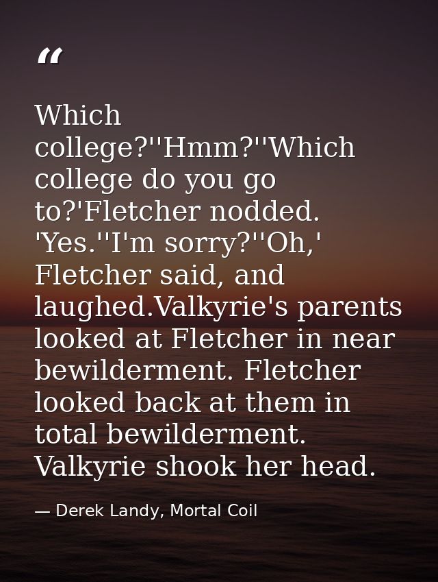 Which college?''Hmm?''Which college do you go to?'Fletcher nodded. 'Yes.''I'm sorry?''Oh,' Fletcher said, and laughed.Va — Derek Landy, Mortal Coil