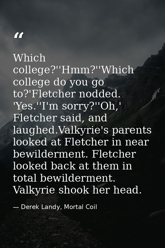 Which college?''Hmm?''Which college do you go to?'Fletcher nodded. 'Yes.''I'm sorry?''Oh,' Fletcher said, and laughed.Va — Derek Landy, Mortal Coil
