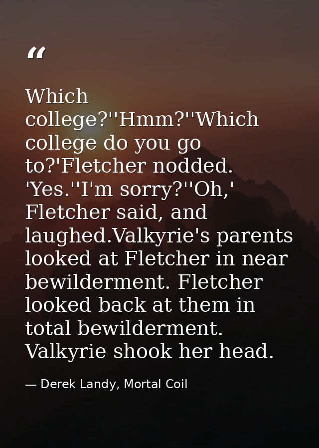 Which college?''Hmm?''Which college do you go to?'Fletcher nodded. 'Yes.''I'm sorry?''Oh,' Fletcher said, and laughed.Va — Derek Landy, Mortal Coil