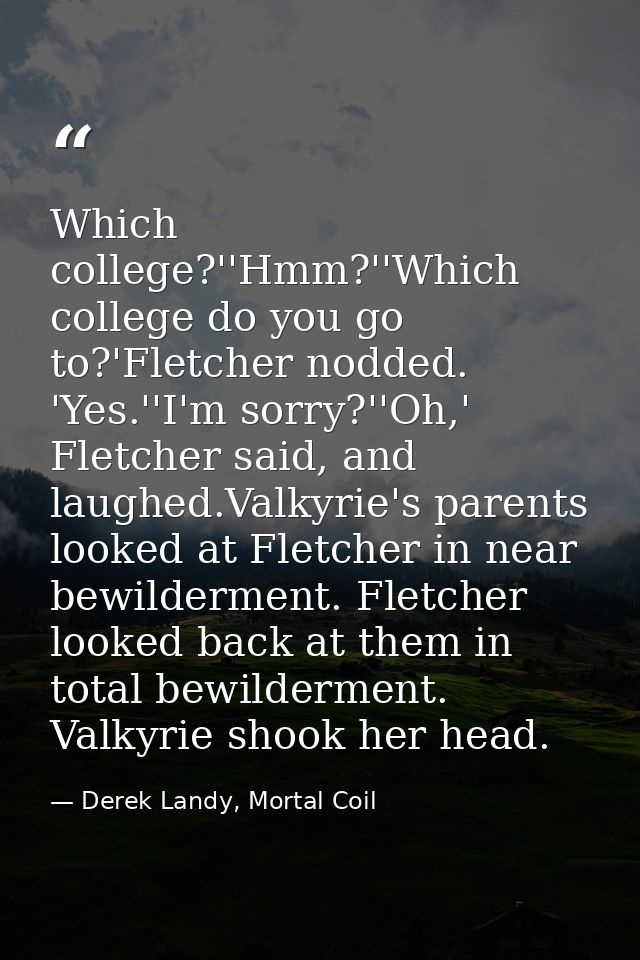 Which college?''Hmm?''Which college do you go to?'Fletcher nodded. 'Yes.''I'm sorry?''Oh,' Fletcher said, and laughed.Va — Derek Landy, Mortal Coil