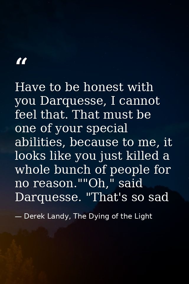 Have to be honest with you Darquesse, I cannot feel that. That must be one of your special abilities, because to me, it  — Derek Landy, The Dying of the Light
