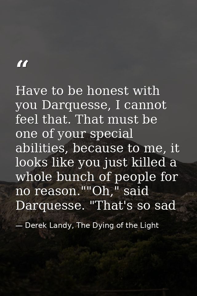 Have to be honest with you Darquesse, I cannot feel that. That must be one of your special abilities, because to me, it  — Derek Landy, The Dying of the Light