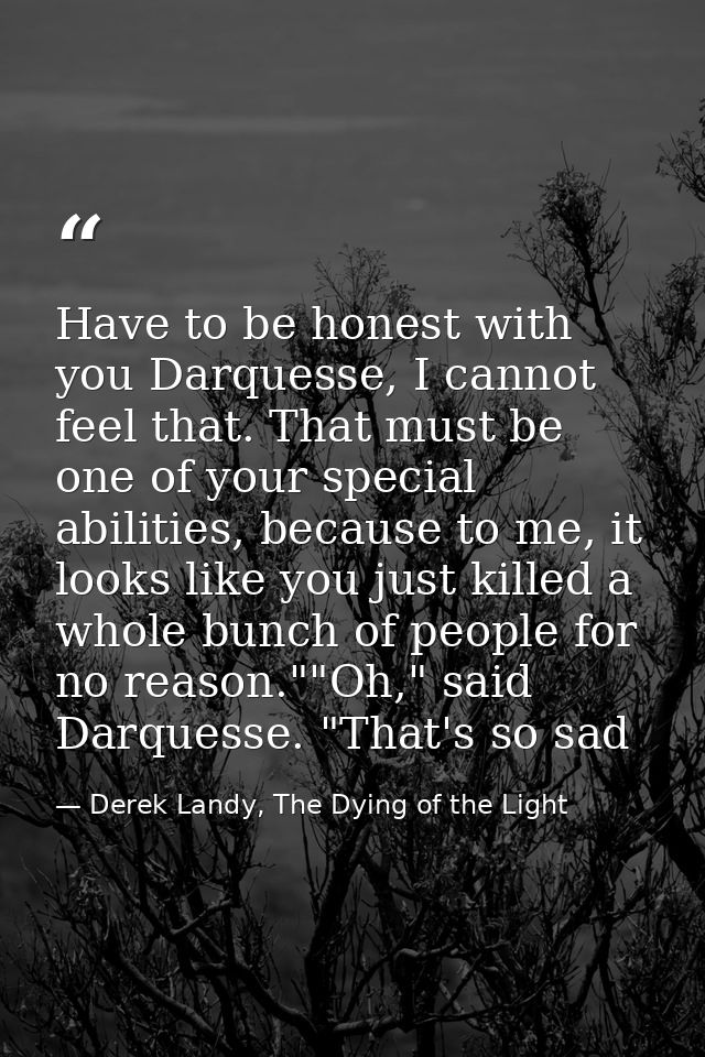 Have to be honest with you Darquesse, I cannot feel that. That must be one of your special abilities, because to me, it  — Derek Landy, The Dying of the Light