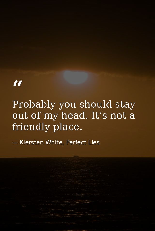 Probably you should stay out of my head. It’s not a friendly place. — Kiersten White, Perfect Lies