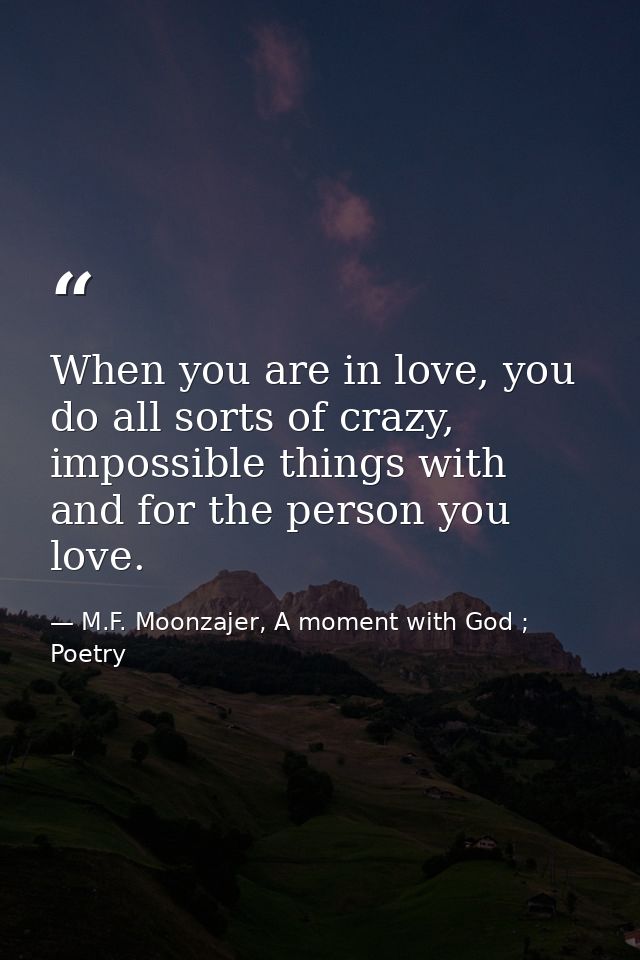 When you are in love, you do all sorts of crazy, impossible things with and for the person you love. — M.F. Moonzajer, A moment with God ; Poetry