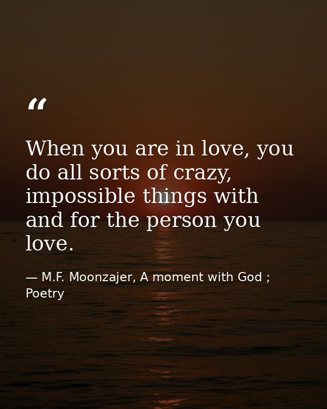 When you are in love, you do all sorts of crazy, impossible things with and for the person you love. — M.F. Moonzajer, A moment with God ; Poetry