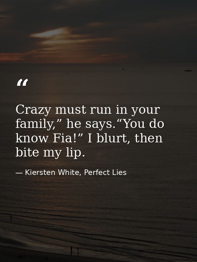 Crazy must run in your family,” he says.“You do know Fia!” I blurt, then bite my lip. — Kiersten White, Perfect Lies
