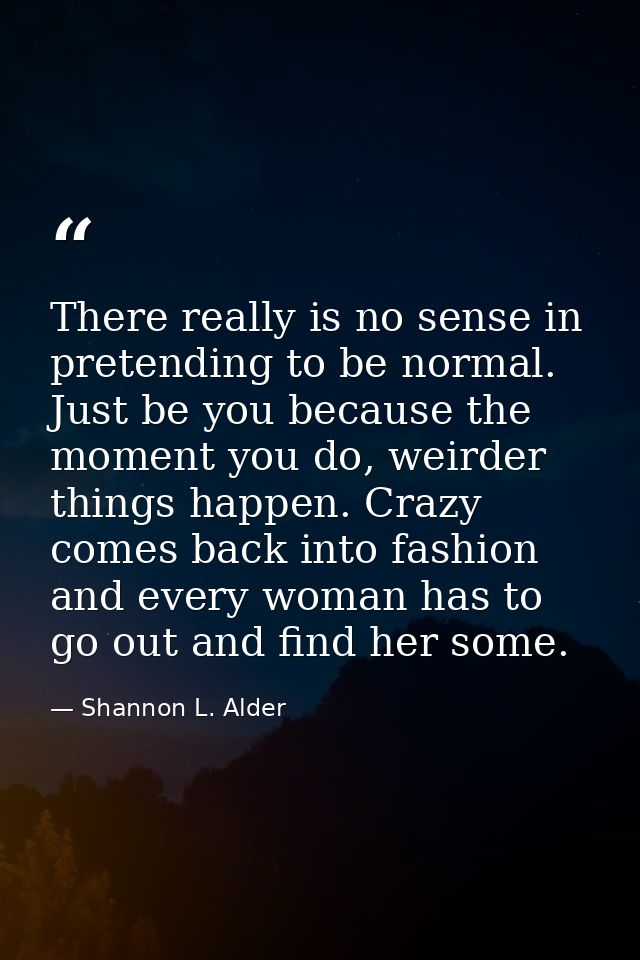 There really is no sense in pretending to be normal. Just be you because the moment you do, weirder things happen. Crazy — Shannon L. Alder