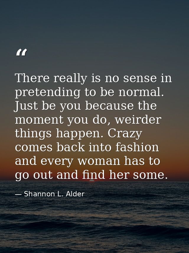 There really is no sense in pretending to be normal. Just be you because the moment you do, weirder things happen. Crazy — Shannon L. Alder