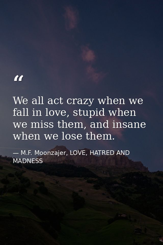 We all act crazy when we fall in love, stupid when we miss them, and insane when we lose them. — M.F. Moonzajer, LOVE, HATRED AND MADNESS