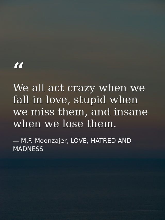 We all act crazy when we fall in love, stupid when we miss them, and insane when we lose them. — M.F. Moonzajer, LOVE, HATRED AND MADNESS