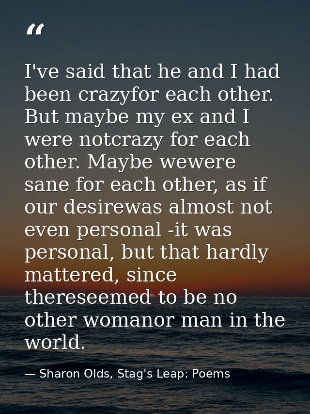 I've said that he and I had been crazyfor each other. But maybe my ex and I were notcrazy for each other. Maybe wewere s — Sharon Olds, Stag's Leap: Poems