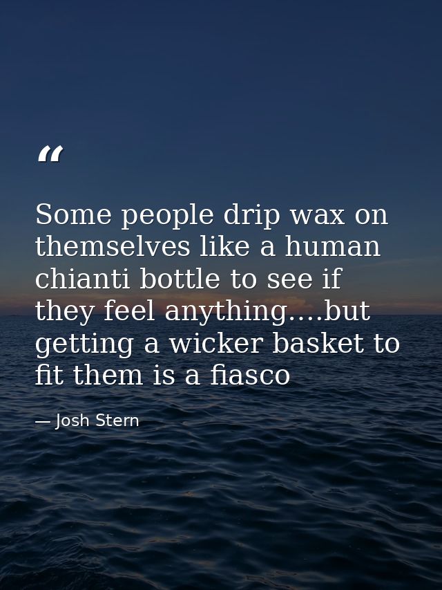 Some people drip wax on themselves like a human chianti bottle to see if they feel anything….but getting a wicker basket — Josh Stern
