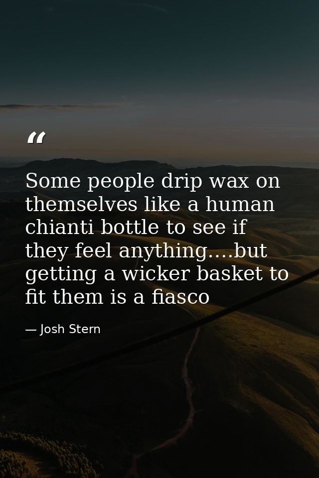 Some people drip wax on themselves like a human chianti bottle to see if they feel anything….but getting a wicker basket — Josh Stern