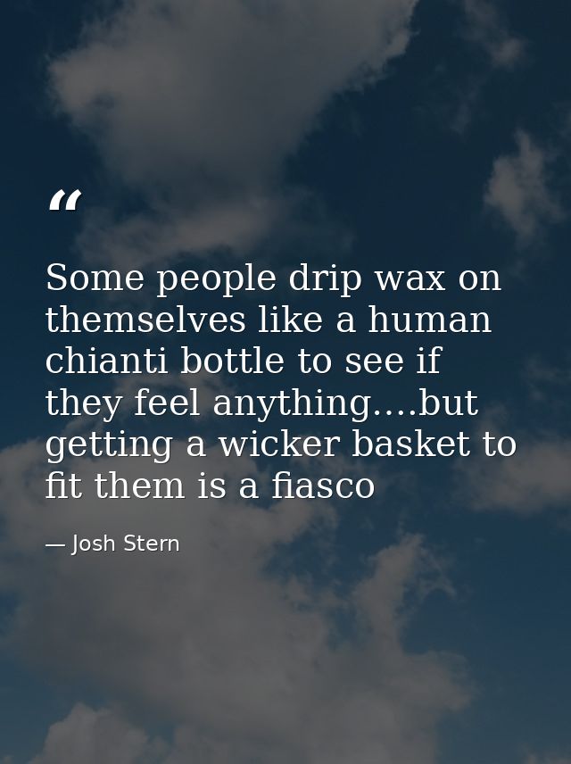 Some people drip wax on themselves like a human chianti bottle to see if they feel anything….but getting a wicker basket — Josh Stern