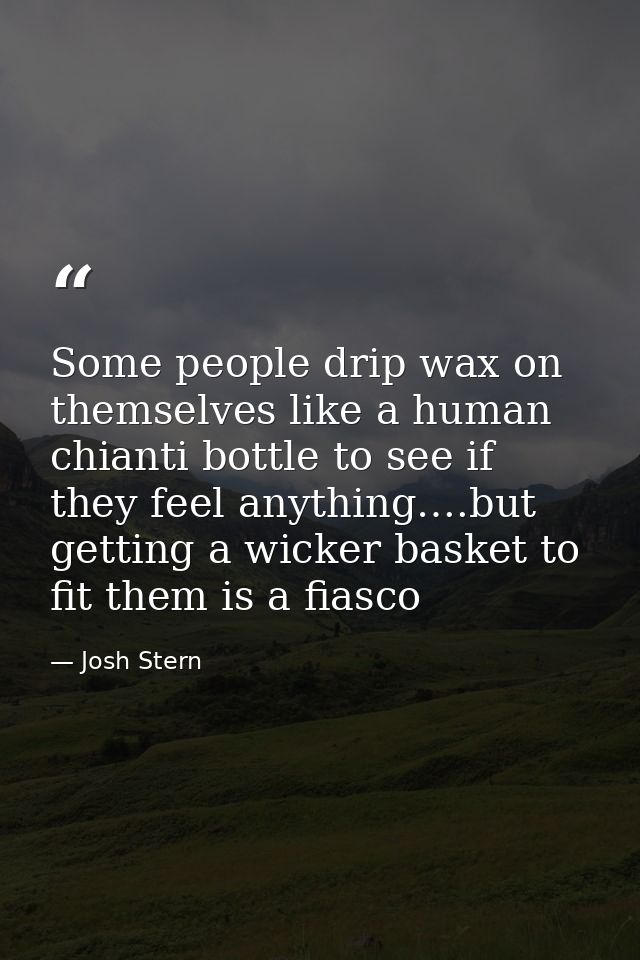 Some people drip wax on themselves like a human chianti bottle to see if they feel anything….but getting a wicker basket — Josh Stern