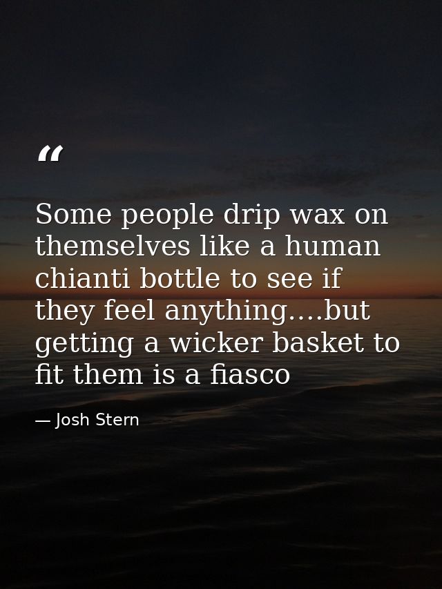 Some people drip wax on themselves like a human chianti bottle to see if they feel anything….but getting a wicker basket — Josh Stern