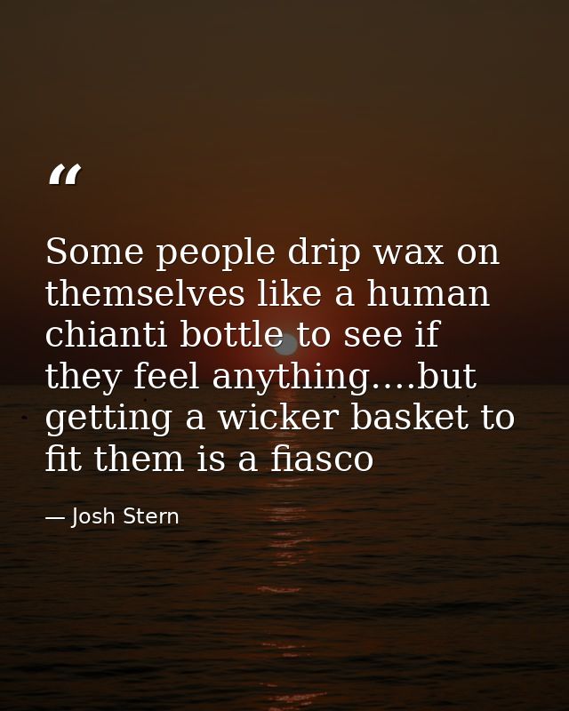 Some people drip wax on themselves like a human chianti bottle to see if they feel anything….but getting a wicker basket — Josh Stern