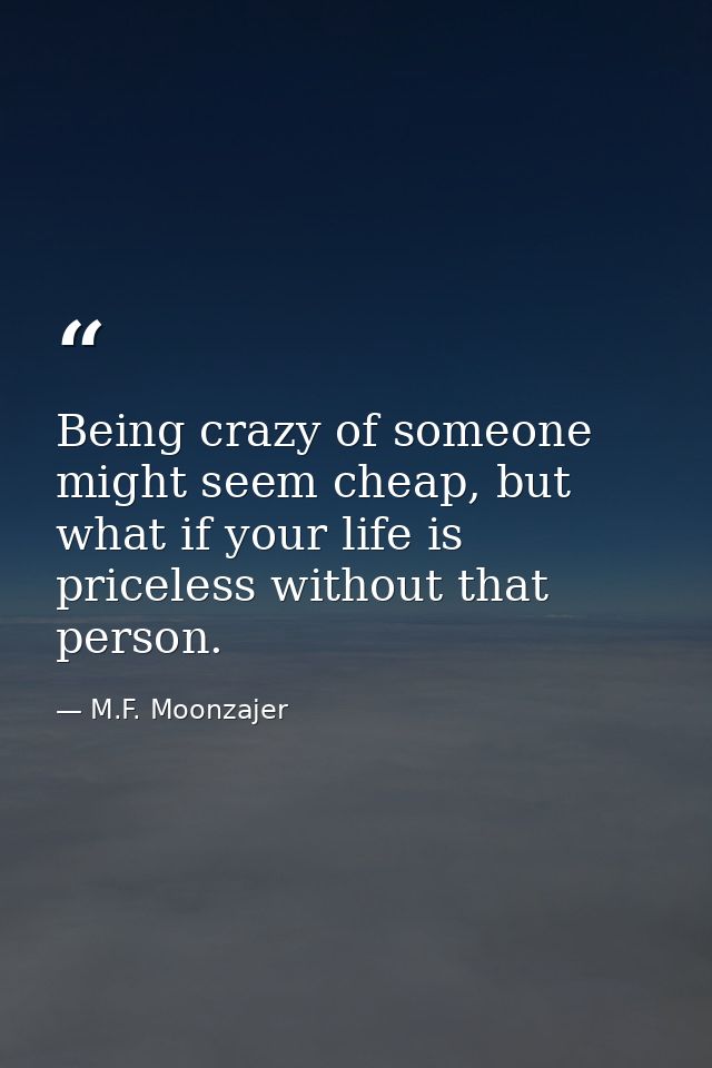 Being crazy of someone might seem cheap, but what if your life is priceless without that person. — M.F. Moonzajer