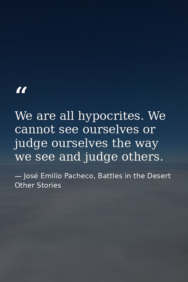 We are all hypocrites. We cannot see ourselves or judge ourselves the way we see and judge others. — José Emilio Pacheco, Battles in the Desert  Other Stories