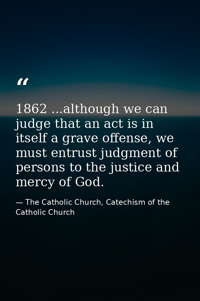 1862 ...although we can judge that an act is in itself a grave offense, we must entrust judgment of persons to the justi — The Catholic Church, Catechism of the Catholic Church