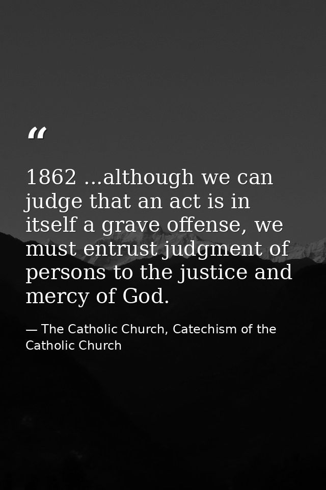 1862 ...although we can judge that an act is in itself a grave offense, we must entrust judgment of persons to the justi — The Catholic Church, Catechism of the Catholic Church