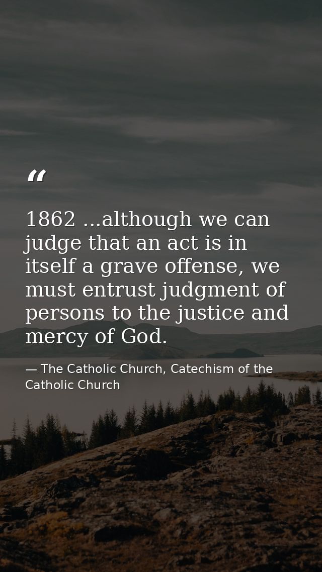 1862 ...although we can judge that an act is in itself a grave offense, we must entrust judgment of persons to the justi — The Catholic Church, Catechism of the Catholic Church