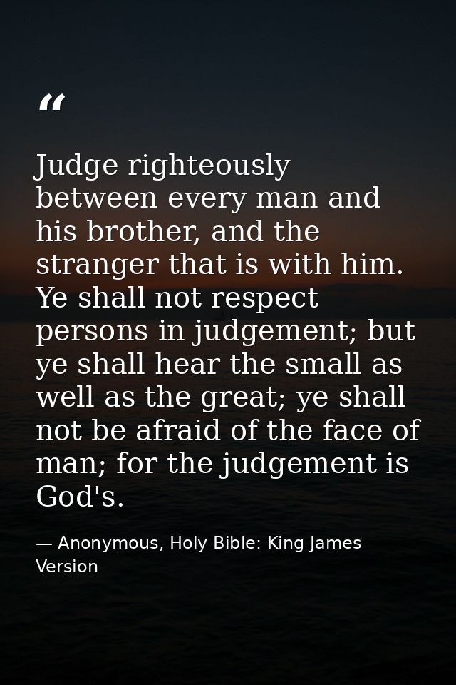 Judge righteously between every man and his brother, and the stranger that is with him. Ye shall not respect persons in  — Anonymous, Holy Bible: King James Version