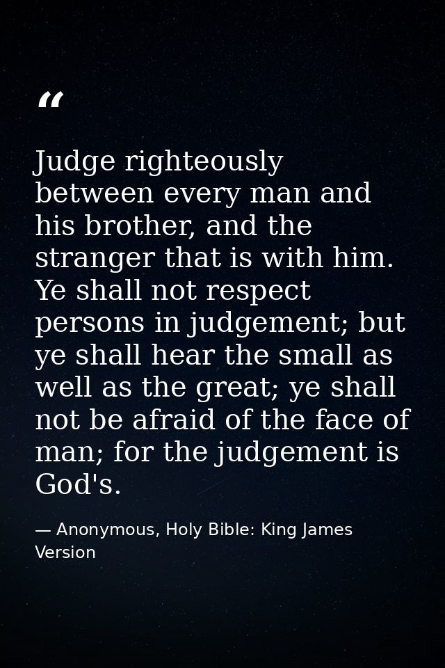 Judge righteously between every man and his brother, and the stranger that is with him. Ye shall not respect persons in  — Anonymous, Holy Bible: King James Version